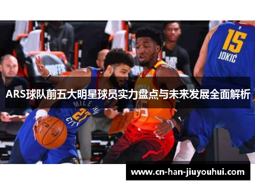 ARS球队前五大明星球员实力盘点与未来发展全面解析