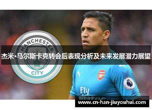 杰米·马尔斯卡克转会后表现分析及未来发展潜力展望 杰米·马尔斯卡克转会后表现分析及未来发展潜力展望
