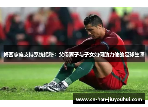 梅西家庭支持系统揭秘：父母妻子与子女如何助力他的足球生涯