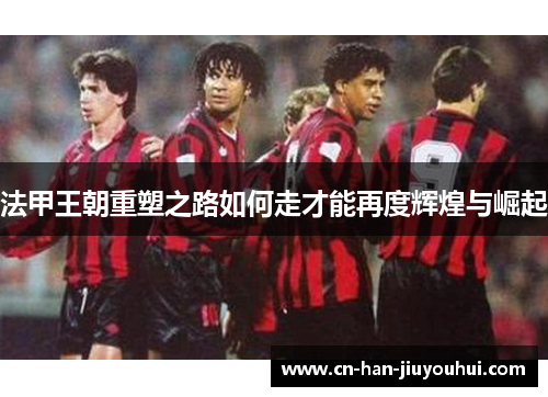 法甲王朝重塑之路如何走才能再度辉煌与崛起 法甲王朝重塑之路如何走才能再度辉煌与崛起
