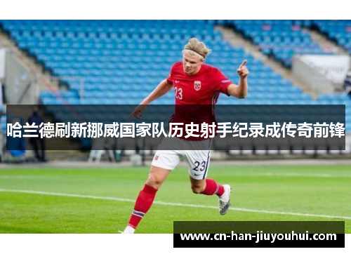 哈兰德刷新挪威国家队历史射手纪录成传奇前锋