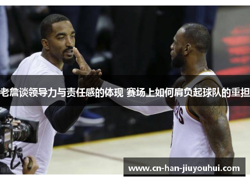老詹谈领导力与责任感的体现 赛场上如何肩负起球队的重担