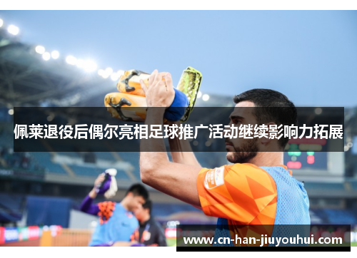佩莱退役后偶尔亮相足球推广活动继续影响力拓展 佩莱退役后偶尔亮相足球推广活动继续影响力拓展